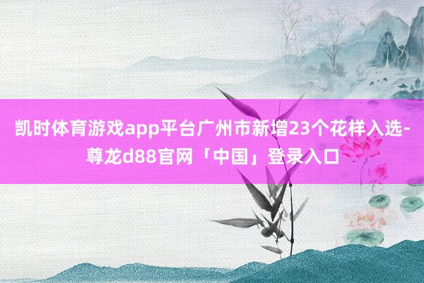凯时体育游戏app平台广州市新增23个花样入选-尊龙d88官网「中国」登录入口