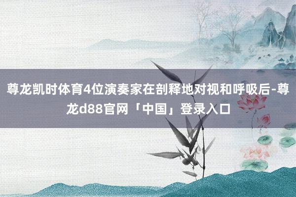 尊龙凯时体育4位演奏家在剖释地对视和呼吸后-尊龙d88官网「中国」登录入口