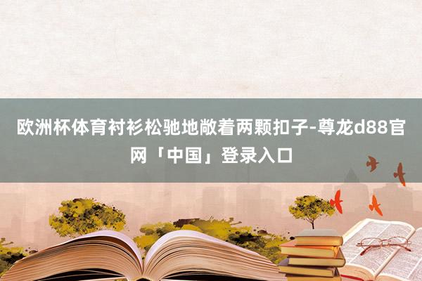欧洲杯体育衬衫松驰地敞着两颗扣子-尊龙d88官网「中国」登录入口