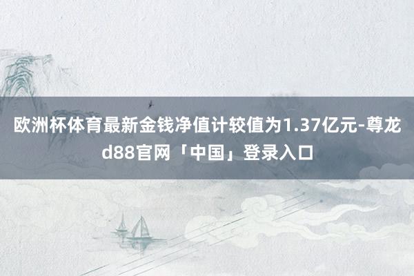 欧洲杯体育最新金钱净值计较值为1.37亿元-尊龙d88官网「中国」登录入口