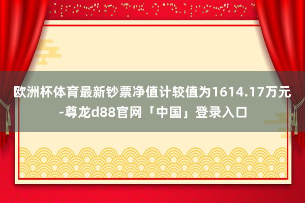 欧洲杯体育最新钞票净值计较值为1614.17万元-尊龙d88官网「中国」登录入口