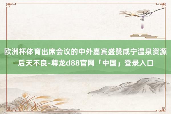 欧洲杯体育出席会议的中外嘉宾盛赞咸宁温泉资源后天不良-尊龙d88官网「中国」登录入口