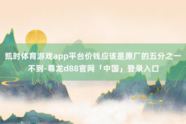 凯时体育游戏app平台价钱应该是原厂的五分之一不到-尊龙d88官网「中国」登录入口