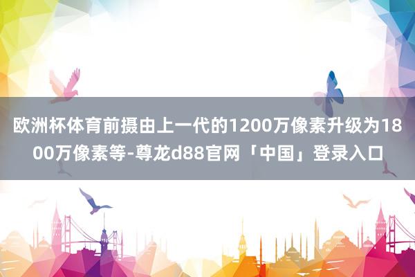 欧洲杯体育前摄由上一代的1200万像素升级为1800万像素等-尊龙d88官网「中国」登录入口