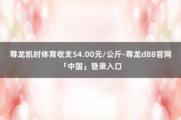 尊龙凯时体育收支54.00元/公斤-尊龙d88官网「中国」登录入口