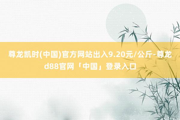 尊龙凯时(中国)官方网站出入9.20元/公斤-尊龙d88官网「中国」登录入口