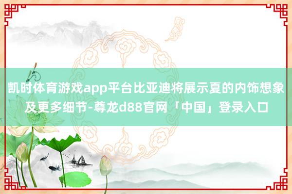 凯时体育游戏app平台比亚迪将展示夏的内饰想象及更多细节-尊龙d88官网「中国」登录入口