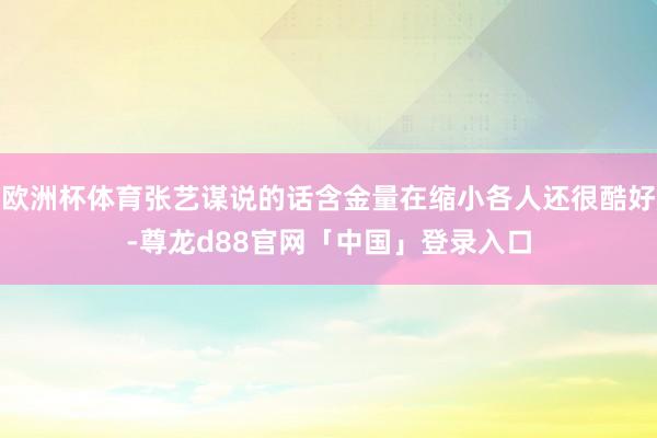 欧洲杯体育张艺谋说的话含金量在缩小各人还很酷好-尊龙d88官网「中国」登录入口
