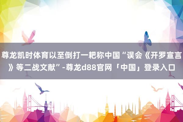 尊龙凯时体育以至倒打一耙称中国“误会《开罗宣言》等二战文献”-尊龙d88官网「中国」登录入口
