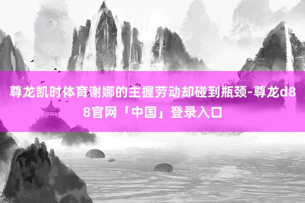 尊龙凯时体育谢娜的主握劳动却碰到瓶颈-尊龙d88官网「中国」登录入口