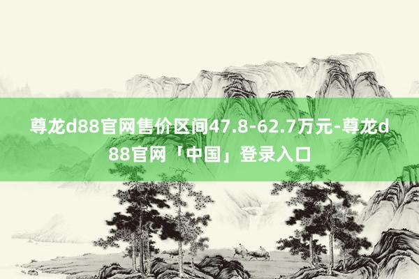 尊龙d88官网售价区间47.8-62.7万元-尊龙d88官网「中国」登录入口