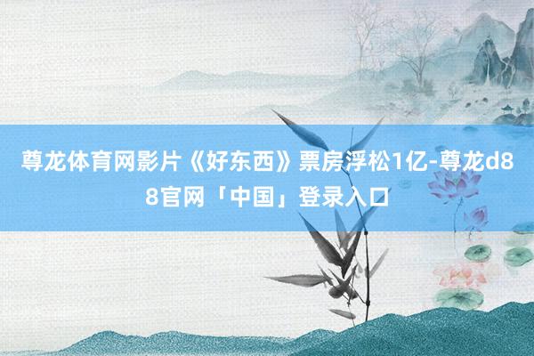尊龙体育网影片《好东西》票房浮松1亿-尊龙d88官网「中国」登录入口
