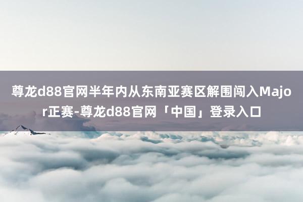 尊龙d88官网半年内从东南亚赛区解围闯入Major正赛-尊龙d88官网「中国」登录入口