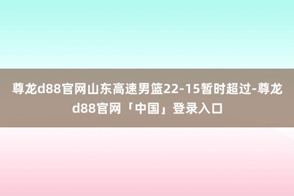尊龙d88官网山东高速男篮22-15暂时超过-尊龙d88官网「中国」登录入口