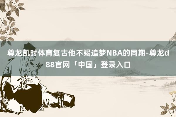 尊龙凯时体育复古他不竭追梦NBA的同期-尊龙d88官网「中国」登录入口