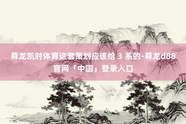 尊龙凯时体育这套策划应该给 3 系的-尊龙d88官网「中国」登录入口