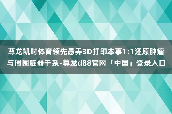 尊龙凯时体育领先愚弄3D打印本事1:1还原肿瘤与周围脏器干系-尊龙d88官网「中国」登录入口