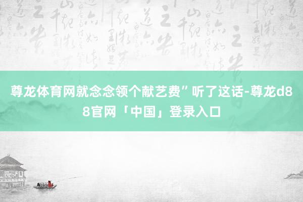 尊龙体育网就念念领个献艺费”听了这话-尊龙d88官网「中国」登录入口