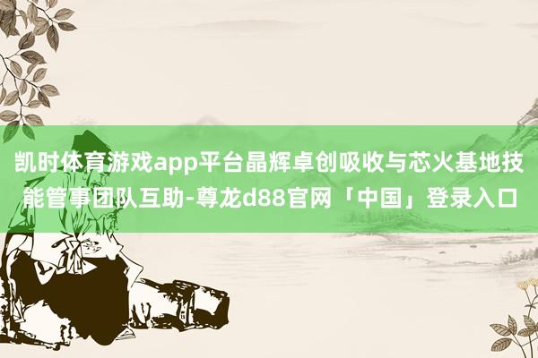 凯时体育游戏app平台晶辉卓创吸收与芯火基地技能管事团队互助-尊龙d88官网「中国」登录入口