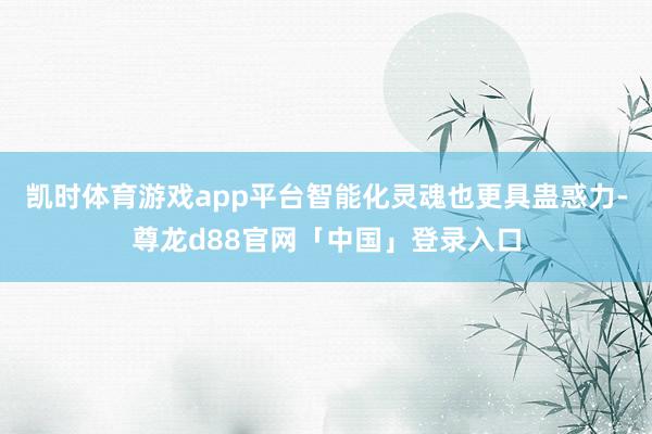 凯时体育游戏app平台智能化灵魂也更具蛊惑力-尊龙d88官网「中国」登录入口