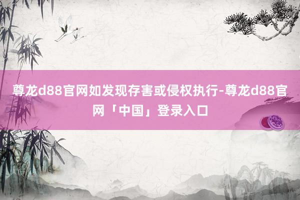 尊龙d88官网如发现存害或侵权执行-尊龙d88官网「中国」登录入口