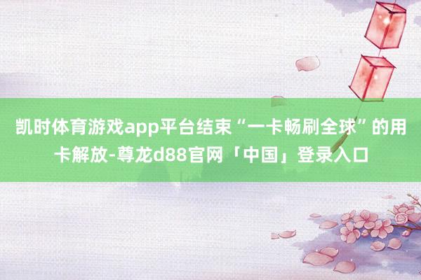 凯时体育游戏app平台结束“一卡畅刷全球”的用卡解放-尊龙d88官网「中国」登录入口