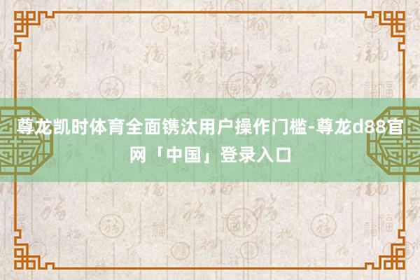 尊龙凯时体育全面镌汰用户操作门槛-尊龙d88官网「中国」登录入口