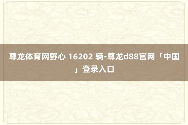 尊龙体育网野心 16202 辆-尊龙d88官网「中国」登录入口