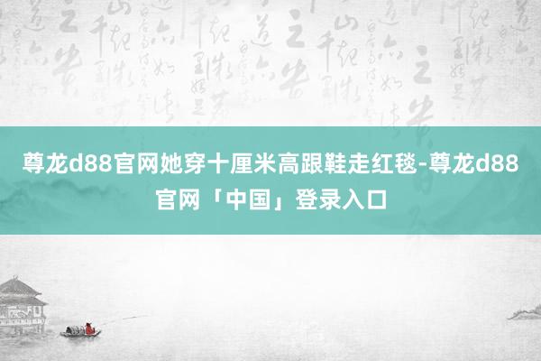 尊龙d88官网她穿十厘米高跟鞋走红毯-尊龙d88官网「中国」登录入口
