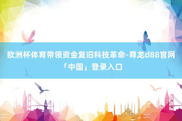 欧洲杯体育带领资金复旧科技革命-尊龙d88官网「中国」登录入口
