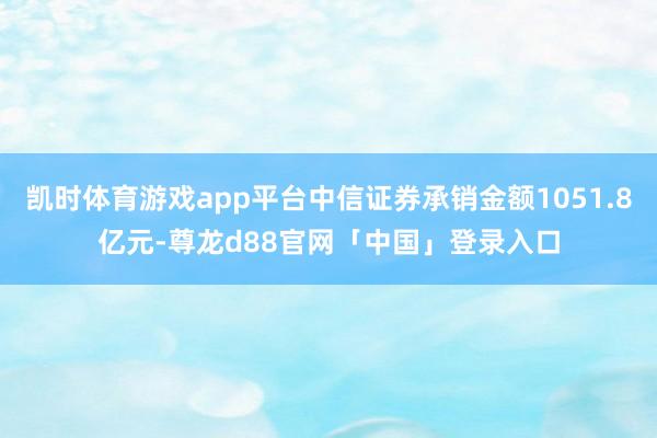 凯时体育游戏app平台中信证券承销金额1051.8亿元-尊龙d88官网「中国」登录入口