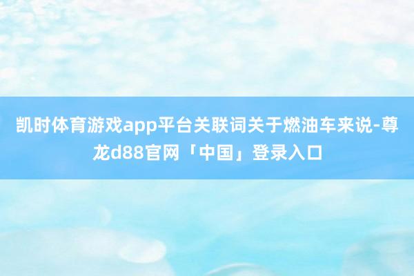 凯时体育游戏app平台关联词关于燃油车来说-尊龙d88官网「中国」登录入口