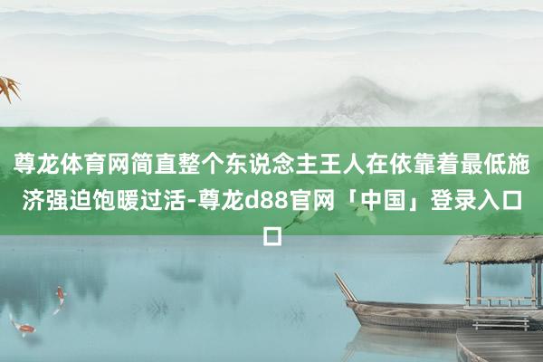 尊龙体育网简直整个东说念主王人在依靠着最低施济强迫饱暖过活-尊龙d88官网「中国」登录入口