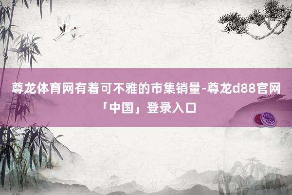 尊龙体育网有着可不雅的市集销量-尊龙d88官网「中国」登录入口