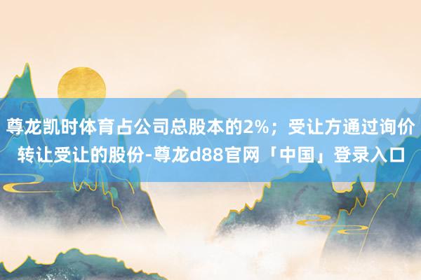 尊龙凯时体育占公司总股本的2%；受让方通过询价转让受让的股份-尊龙d88官网「中国」登录入口