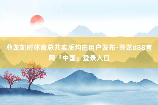尊龙凯时体育总共实质均由用户发布-尊龙d88官网「中国」登录入口