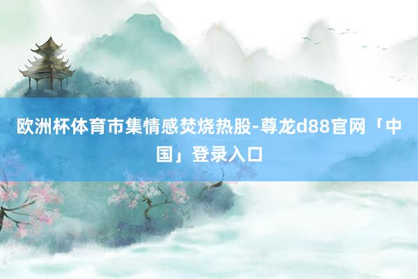 欧洲杯体育　　市集情感焚烧热股-尊龙d88官网「中国」登录入口