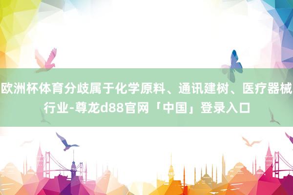欧洲杯体育分歧属于化学原料、通讯建树、医疗器械行业-尊龙d88官网「中国」登录入口