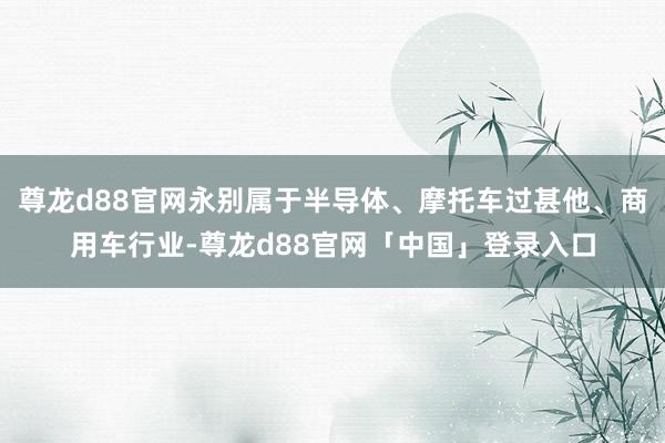尊龙d88官网永别属于半导体、摩托车过甚他、商用车行业-尊龙d88官网「中国」登录入口