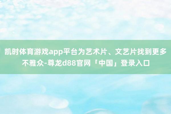 凯时体育游戏app平台为艺术片、文艺片找到更多不雅众-尊龙d88官网「中国」登录入口