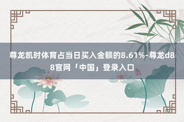 尊龙凯时体育占当日买入金额的8.61%-尊龙d88官网「中国」登录入口