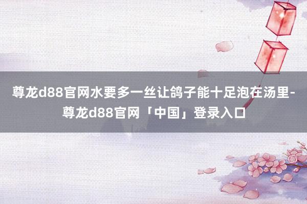 尊龙d88官网水要多一丝让鸽子能十足泡在汤里-尊龙d88官网「中国」登录入口