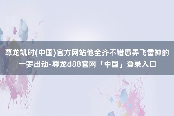 尊龙凯时(中国)官方网站他全齐不错愚弄飞雷神的一霎出动-尊龙d88官网「中国」登录入口