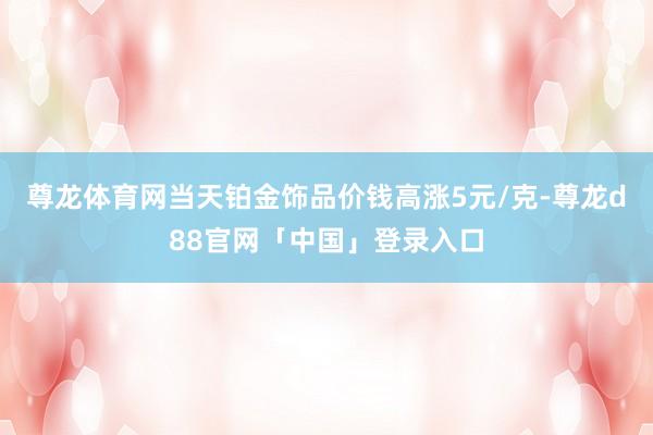 尊龙体育网当天铂金饰品价钱高涨5元/克-尊龙d88官网「中国」登录入口