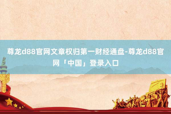 尊龙d88官网文章权归第一财经通盘-尊龙d88官网「中国」登录入口