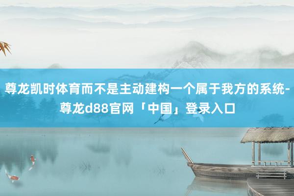 尊龙凯时体育而不是主动建构一个属于我方的系统-尊龙d88官网「中国」登录入口