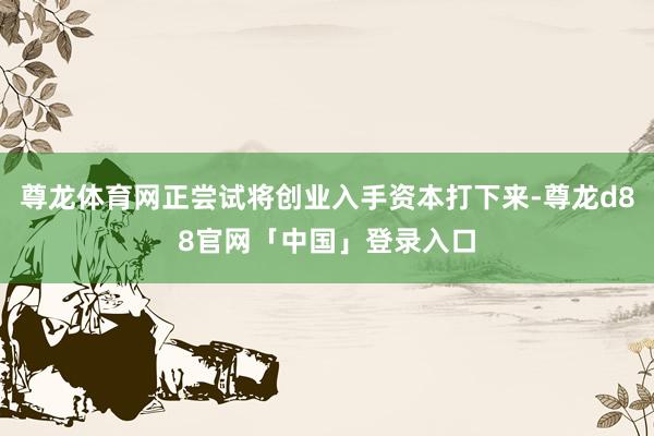 尊龙体育网正尝试将创业入手资本打下来-尊龙d88官网「中国」登录入口