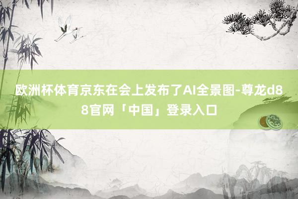 欧洲杯体育京东在会上发布了AI全景图-尊龙d88官网「中国」登录入口