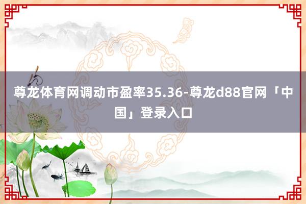 尊龙体育网调动市盈率35.36-尊龙d88官网「中国」登录入口