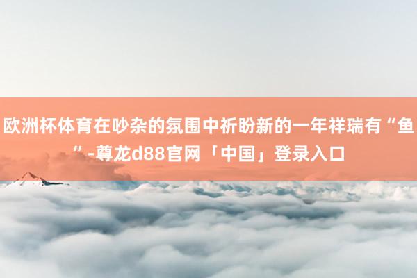 欧洲杯体育在吵杂的氛围中祈盼新的一年祥瑞有“鱼”-尊龙d88官网「中国」登录入口